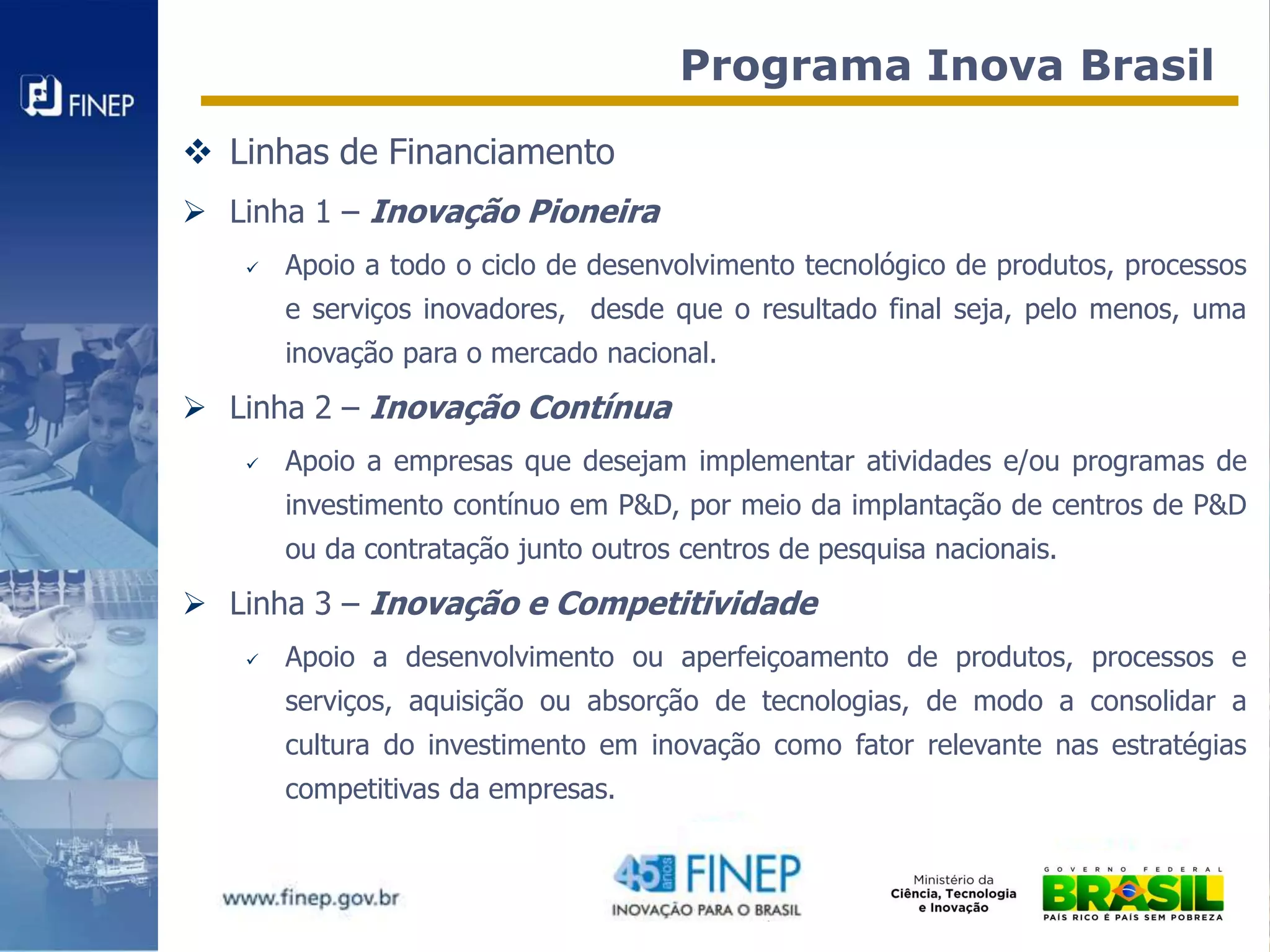 Programa Inova Brasil
 Linhas de Financiamento
 Linha 1 – Inovação Pioneira
      Apoio a todo o ciclo de desenvolvimento tecnológico de produtos, processos
       e serviços inovadores, desde que o resultado final seja, pelo menos, uma
       inovação para o mercado nacional.
 Linha 2 – Inovação Contínua
      Apoio a empresas que desejam implementar atividades e/ou programas de
       investimento contínuo em P&D, por meio da implantação de centros de P&D
       ou da contratação junto outros centros de pesquisa nacionais.
 Linha 3 – Inovação e Competitividade
      Apoio a desenvolvimento ou aperfeiçoamento de produtos, processos e
       serviços, aquisição ou absorção de tecnologias, de modo a consolidar a
       cultura do investimento em inovação como fator relevante nas estratégias
       competitivas da empresas.
 