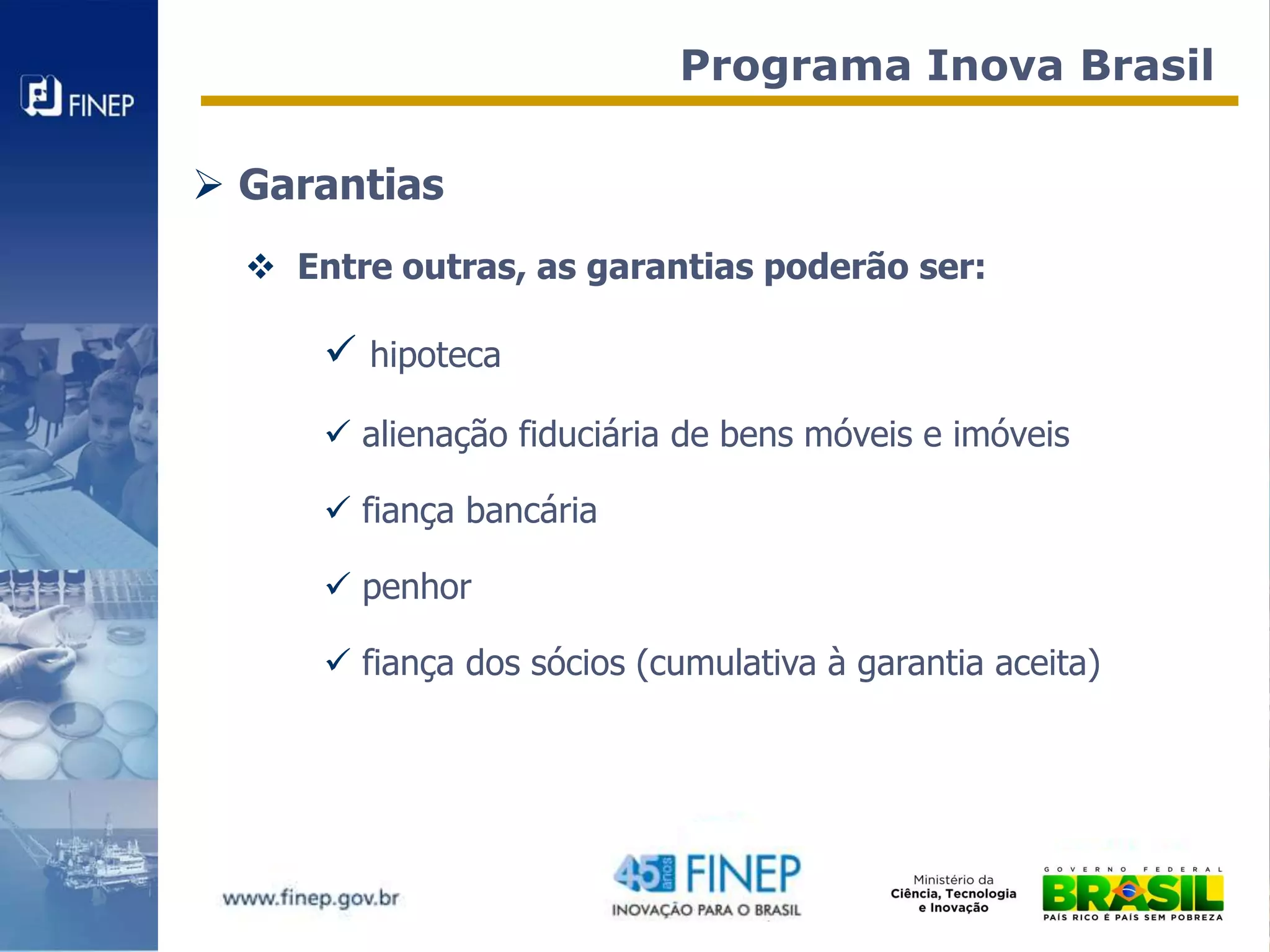 Programa Inova Brasil

 Garantias
   Entre outras, as garantias poderão ser:

       hipoteca
       alienação fiduciária de bens móveis e imóveis

       fiança bancária

       penhor

       fiança dos sócios (cumulativa à garantia aceita)
 