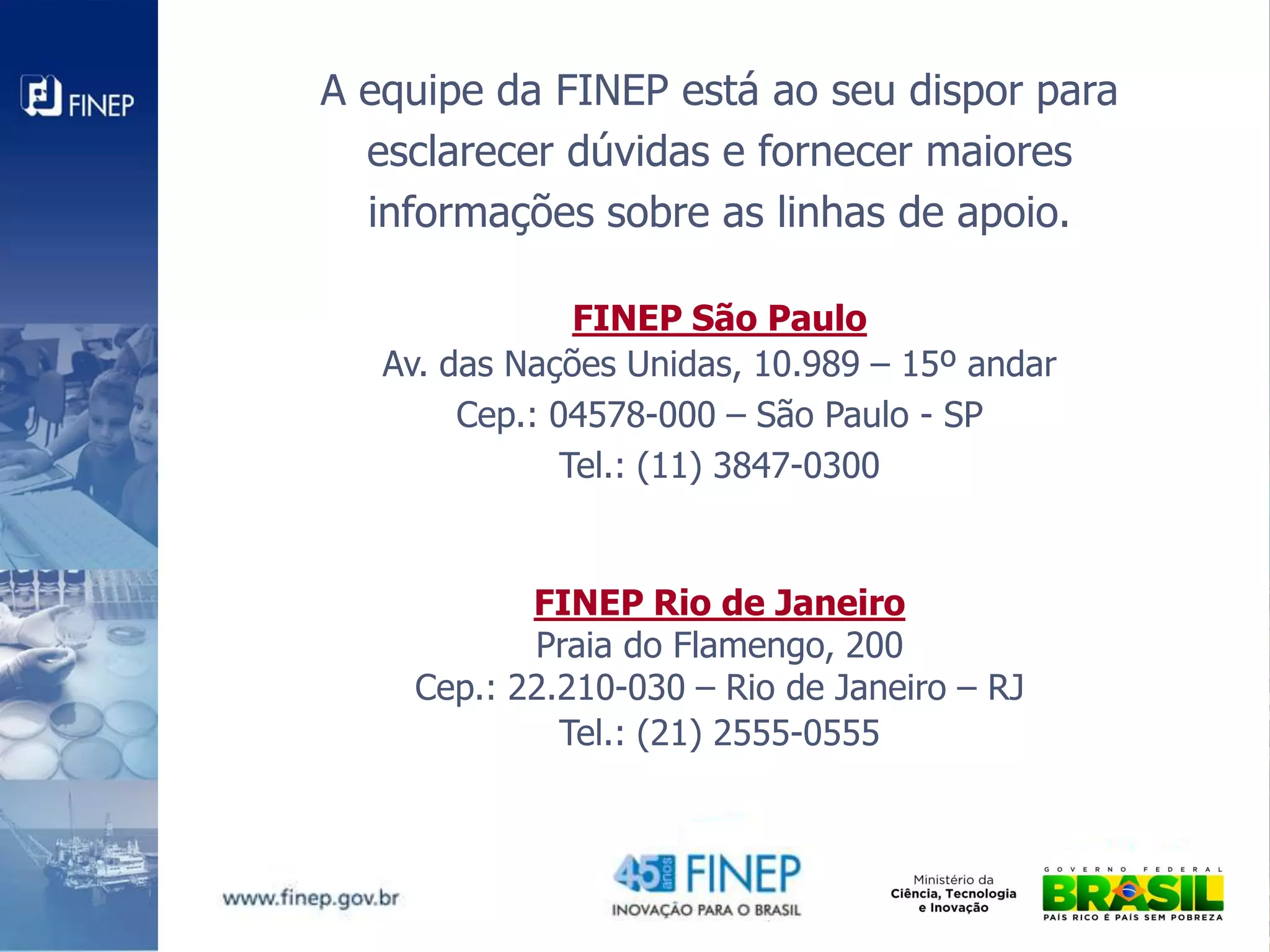 A equipe da FINEP está ao seu dispor para
  esclarecer dúvidas e fornecer maiores
  informações sobre as linhas de apoio.

                FINEP São Paulo
   Av. das Nações Unidas, 10.989 – 15º andar
        Cep.: 04578-000 – São Paulo - SP
               Tel.: (11) 3847-0300


           FINEP Rio de Janeiro
           Praia do Flamengo, 200
    Cep.: 22.210-030 – Rio de Janeiro – RJ
             Tel.: (21) 2555-0555
 