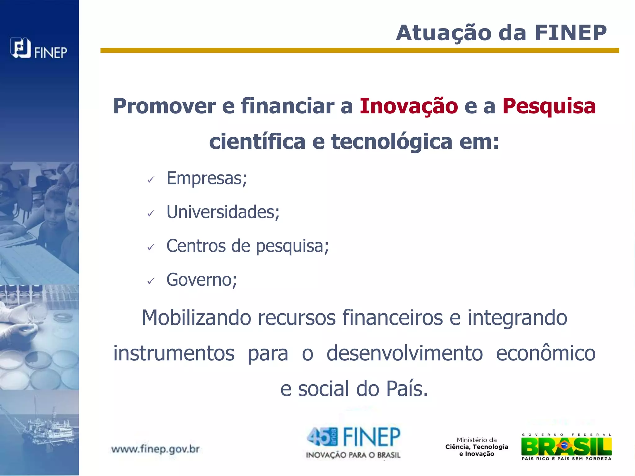 Atuação da FINEP


Promover e financiar a Inovação e a Pesquisa
            científica e tecnológica em:
      Empresas;
      Universidades;
      Centros de pesquisa;
      Governo;

  Mobilizando recursos financeiros e integrando
instrumentos para o desenvolvimento econômico
                    e social do País.
 
