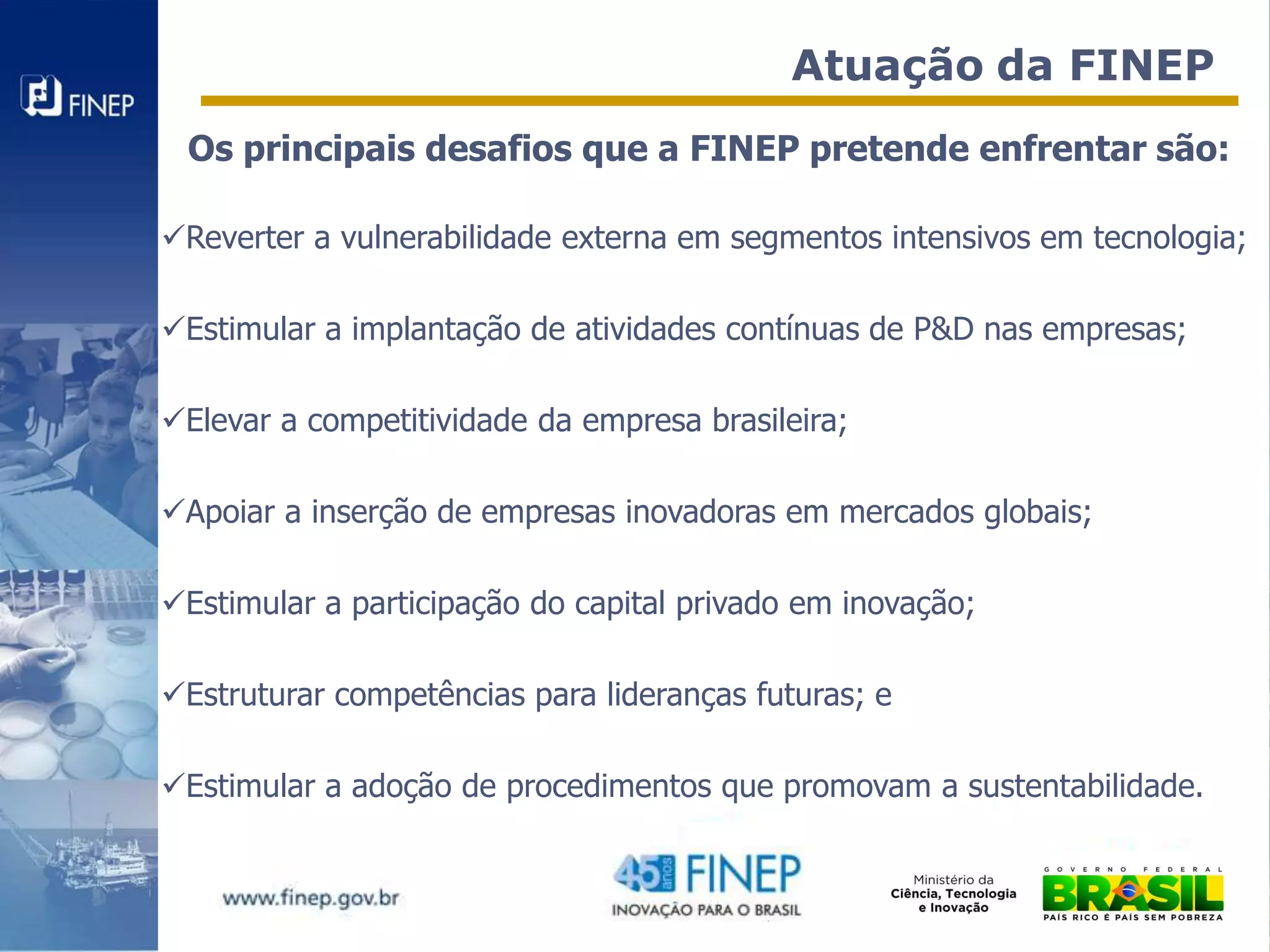 Atuação da FINEP
 Os principais desafios que a FINEP pretende enfrentar são:

Reverter a vulnerabilidade externa em segmentos intensivos em tecnologia;

Estimular a implantação de atividades contínuas de P&D nas empresas;

Elevar a competitividade da empresa brasileira;

Apoiar a inserção de empresas inovadoras em mercados globais;

Estimular a participação do capital privado em inovação;

Estruturar competências para lideranças futuras; e

Estimular a adoção de procedimentos que promovam a sustentabilidade.
 