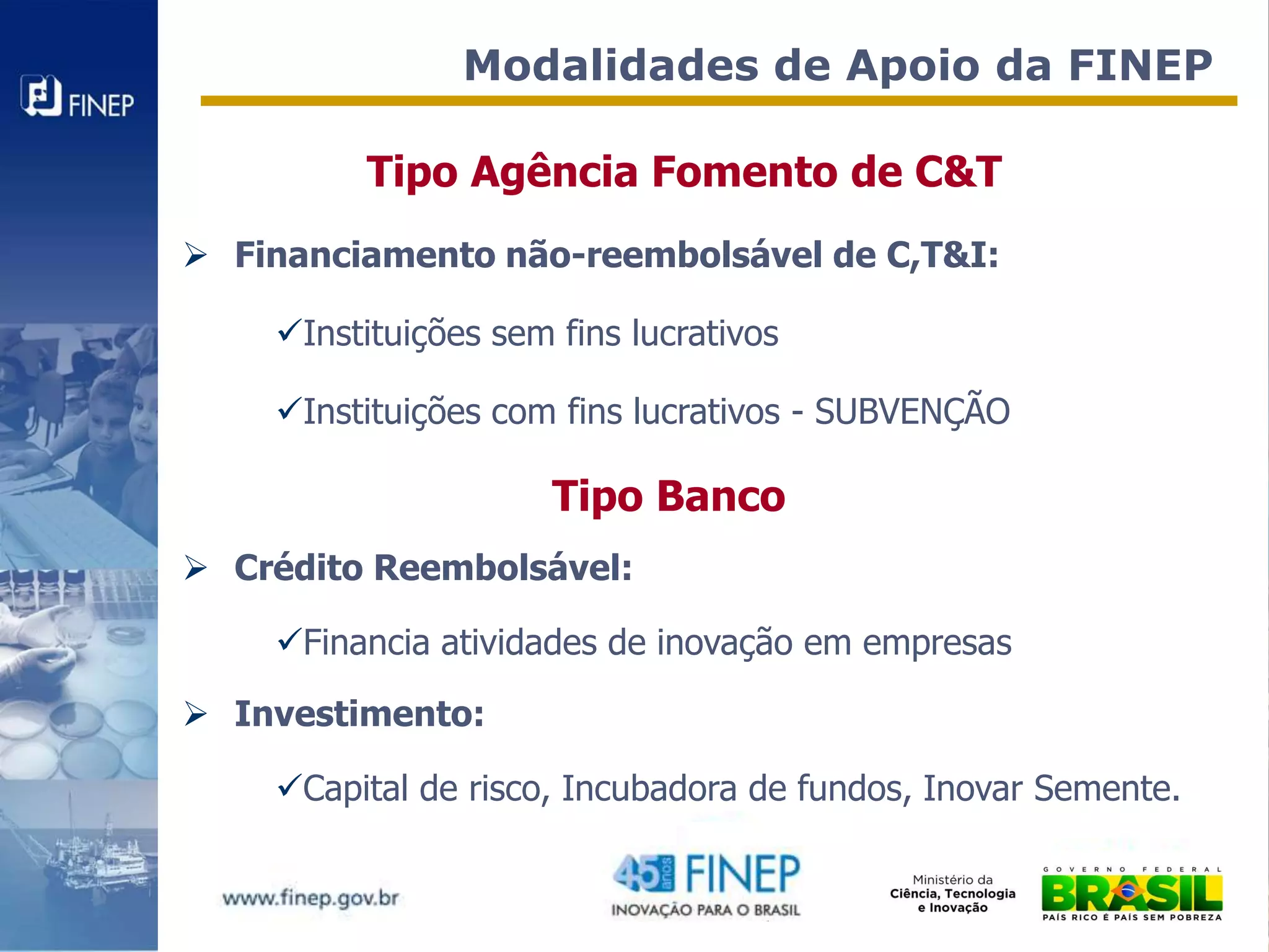 Modalidades de Apoio da FINEP

         Tipo Agência Fomento de C&T
 Financiamento não-reembolsável de C,T&I:

    Instituições sem fins lucrativos

    Instituições com fins lucrativos - SUBVENÇÃO

                      Tipo Banco
 Crédito Reembolsável:

    Financia atividades de inovação em empresas

 Investimento:

    Capital de risco, Incubadora de fundos, Inovar Semente.
 