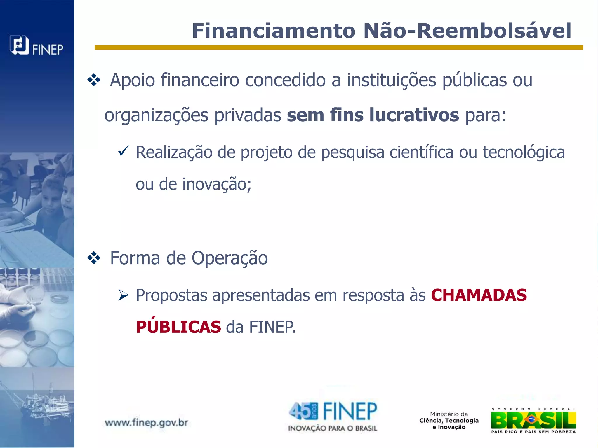 Financiamento Não-Reembolsável

 Apoio financeiro concedido a instituições públicas ou
  organizações privadas sem fins lucrativos para:

    Realização de projeto de pesquisa científica ou tecnológica
      ou de inovação;



 Forma de Operação

    Propostas apresentadas em resposta às CHAMADAS
      PÚBLICAS da FINEP.
 