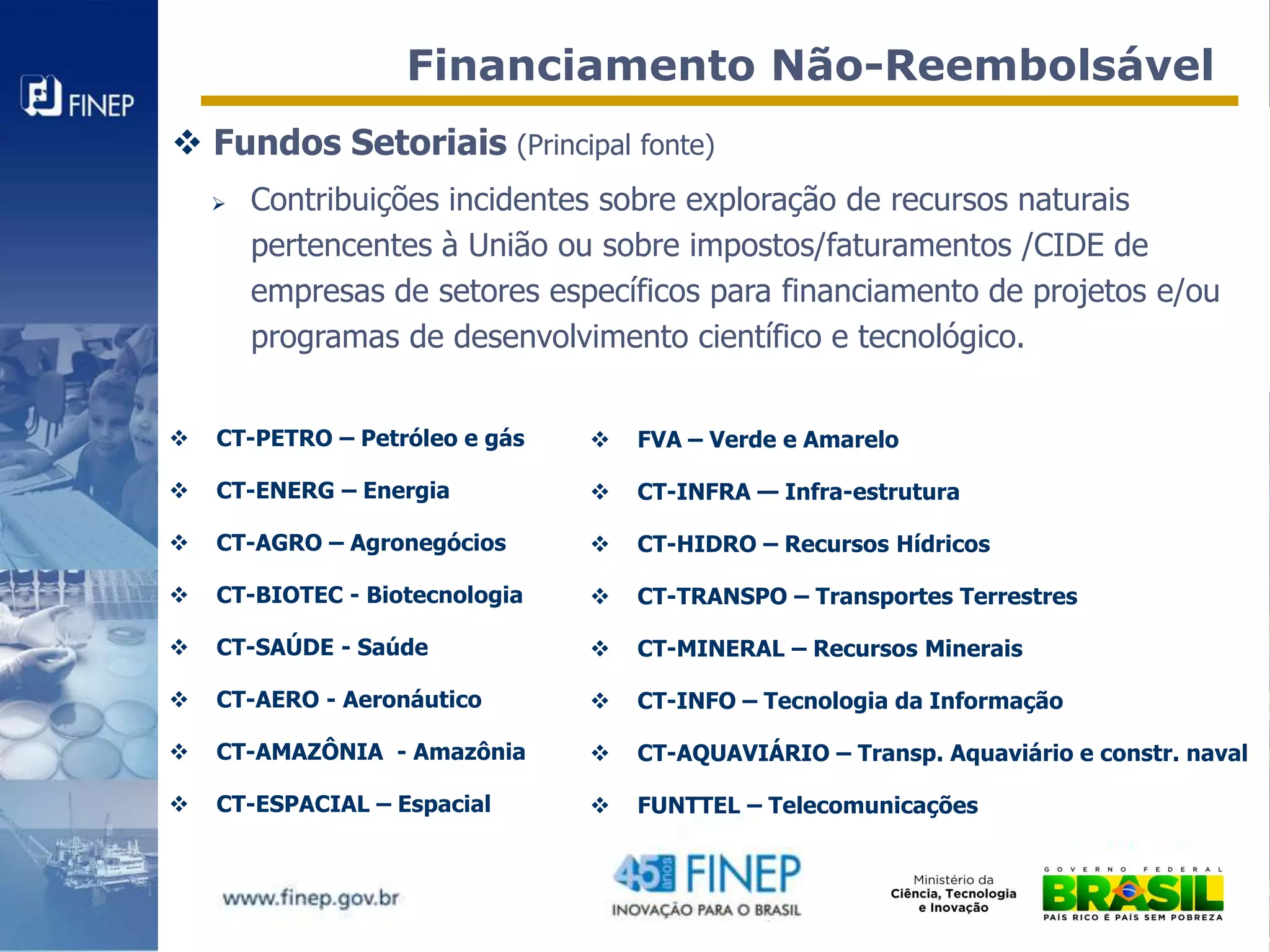 Financiamento Não-Reembolsável
 Fundos Setoriais (Principal fonte)
       Contribuições incidentes sobre exploração de recursos naturais
        pertencentes à União ou sobre impostos/faturamentos /CIDE de
        empresas de setores específicos para financiamento de projetos e/ou
        programas de desenvolvimento científico e tecnológico.


   CT-PETRO – Petróleo e gás      FVA – Verde e Amarelo

   CT-ENERG – Energia             CT-INFRA — Infra-estrutura

   CT-AGRO – Agronegócios         CT-HIDRO – Recursos Hídricos

   CT-BIOTEC - Biotecnologia      CT-TRANSPO – Transportes Terrestres

   CT-SAÚDE - Saúde               CT-MINERAL – Recursos Minerais

   CT-AERO - Aeronáutico          CT-INFO – Tecnologia da Informação

   CT-AMAZÔNIA - Amazônia         CT-AQUAVIÁRIO – Transp. Aquaviário e constr. naval

   CT-ESPACIAL – Espacial         FUNTTEL – Telecomunicações
 