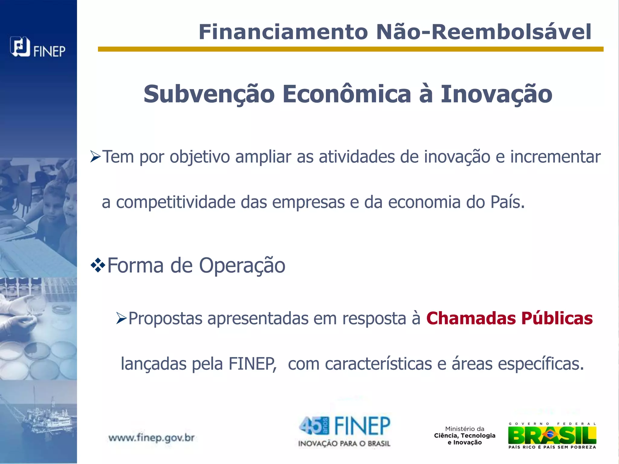 Financiamento Não-Reembolsável


       Subvenção Econômica à Inovação

Tem por objetivo ampliar as atividades de inovação e incrementar

 a competitividade das empresas e da economia do País.


Forma de Operação

   Propostas apresentadas em resposta à Chamadas Públicas

    lançadas pela FINEP, com características e áreas específicas.
 