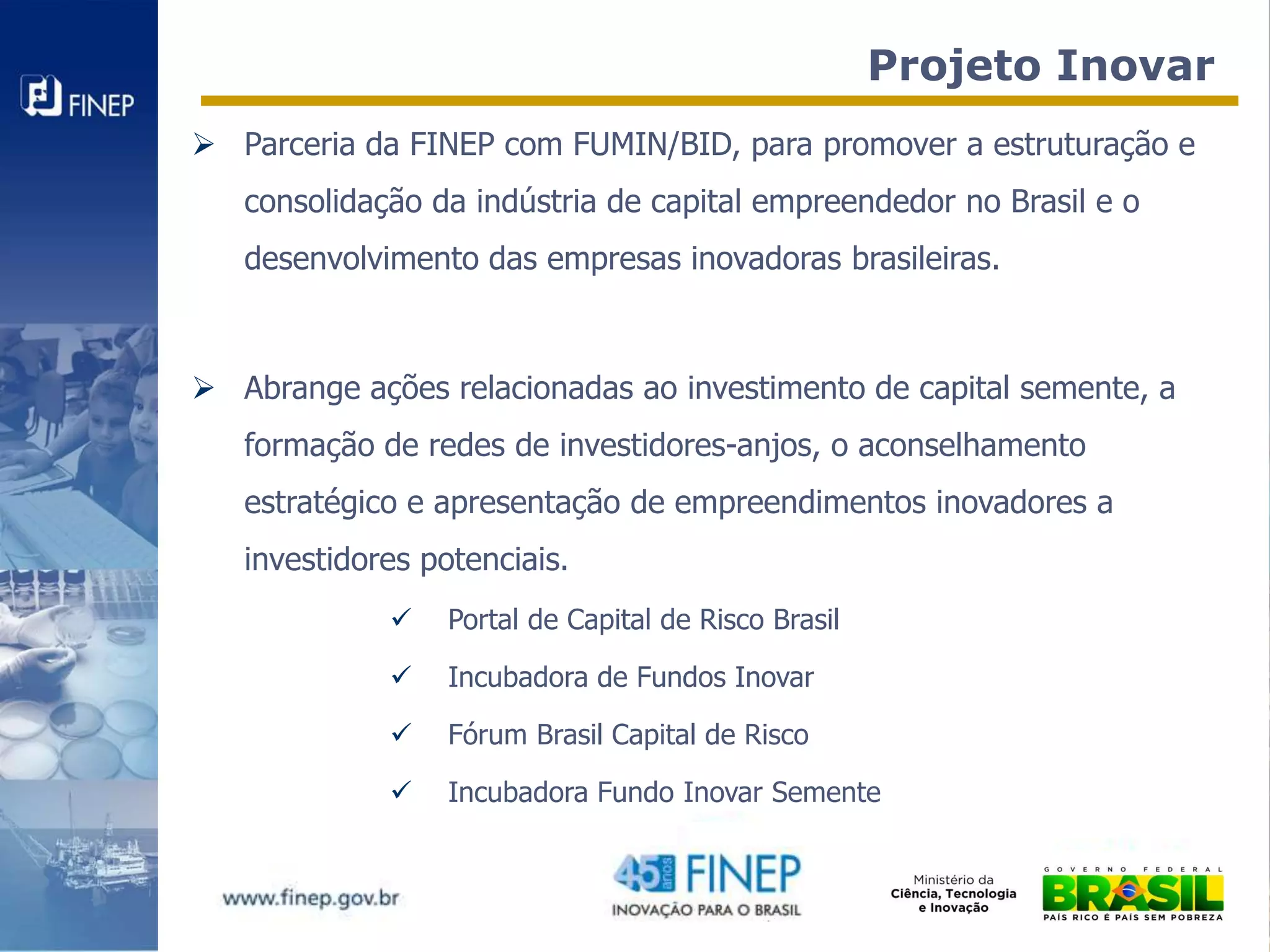 Projeto Inovar
 Parceria da FINEP com FUMIN/BID, para promover a estruturação e
   consolidação da indústria de capital empreendedor no Brasil e o
   desenvolvimento das empresas inovadoras brasileiras.



 Abrange ações relacionadas ao investimento de capital semente, a
   formação de redes de investidores-anjos, o aconselhamento
   estratégico e apresentação de empreendimentos inovadores a
   investidores potenciais.
                 Portal de Capital de Risco Brasil

                 Incubadora de Fundos Inovar

                 Fórum Brasil Capital de Risco

                 Incubadora Fundo Inovar Semente
 