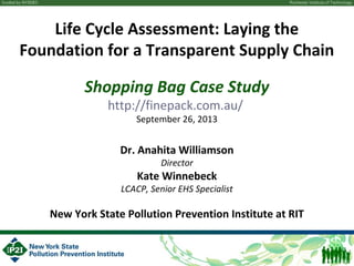 Life Cycle Assessment: Laying the
Foundation for a Transparent Supply Chain
Shopping Bag Case Study
http://finepack.com.au/
September 26, 2013
Dr. Anahita Williamson
Director
Kate Winnebeck
LCACP, Senior EHS Specialist
New York State Pollution Prevention Institute at RIT
 