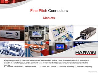 A popular application for Fine Pitch connectors are mezzanine PC boards. These increase the amount of board space
available in a small enclosure, and is commonly seen in many handheld devices, consumer electronics and industrial
controls.
• Consumer Electronics• Communications • Drives and Controls • Industrial Monitoring • Portable Computing
Markets
Fine Pitch Connectors
CP013/28022018
 