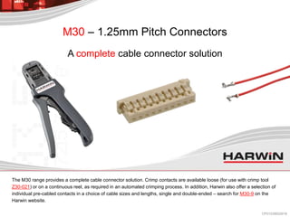 The M30 range provides a complete cable connector solution. Crimp contacts are available loose (for use with crimp tool
Z30-021) or on a continuous reel, as required in an automated crimping process. In addition, Harwin also offer a selection of
individual pre-cabled contacts in a choice of cable sizes and lengths, single and double-ended – search for M30-9 on the
Harwin website.
A complete cable connector solution
M30 – 1.25mm Pitch Connectors
CP013/28022018
 