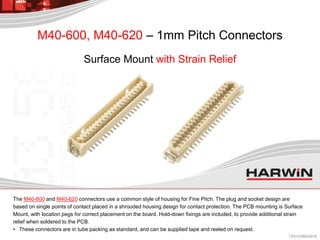 The M40-600 and M40-620 connectors use a common style of housing for Fine Pitch. The plug and socket design are
based on single points of contact placed in a shrouded housing design for contact protection. The PCB mounting is Surface
Mount, with location pegs for correct placement on the board. Hold-down fixings are included, to provide additional strain
relief when soldered to the PCB.
• These connectors are in tube packing as standard, and can be supplied tape and reeled on request.
M40-600, M40-620 – 1mm Pitch Connectors
Surface Mount with Strain Relief
CP013/28022018
 