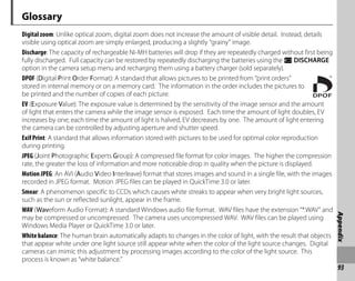93
Appendix
Glossary
Digital zoom: Unlike optical zoom, digital zoom does not increase the amount of visible detail. Instead, details
visible using optical zoom are simply enlarged, producing a slightly “grainy” image.
Discharge: The capacity of rechargeable Ni-MH batteries will drop if they are repeatedly charged without first being
fully discharged. Full capacity can be restored by repeatedly discharging the batteries using the l DISCHARGE
option in the camera setup menu and recharging them using a battery charger (sold separately).
DPOF (Digital Print Order Format): A standard that allows pictures to be printed from “print orders”
stored in internal memory or on a memory card. The information in the order includes the pictures to
be printed and the number of copies of each picture.
EV (Exposure Value): The exposure value is determined by the sensitivity of the image sensor and the amount
of light that enters the camera while the image sensor is exposed. Each time the amount of light doubles, EV
increases by one; each time the amount of light is halved, EV decreases by one. The amount of light entering
the camera can be controlled by adjusting aperture and shutter speed.
Exif Print: A standard that allows information stored with pictures to be used for optimal color reproduction
during printing.
JPEG (Joint Photographic Experts Group): A compressed file format for color images. The higher the compression
rate, the greater the loss of information and more noticeable drop in quality when the picture is displayed.
Motion JPEG: An AVI (Audio Video Interleave) format that stores images and sound in a single file, with the images
recorded in JPEG format. Motion JPEG files can be played in QuickTime 3.0 or later.
Smear: A phenomenon specific to CCDs which causes white streaks to appear when very bright light sources,
such as the sun or reflected sunlight, appear in the frame.
WAV (Waveform Audio Format): A standard Windows audio file format. WAV files have the extension “*.WAV” and
may be compressed or uncompressed. The camera uses uncompressed WAV. WAV files can be played using
Windows Media Player or QuickTime 3.0 or later.
White balance: The human brain automatically adapts to changes in the color of light, with the result that objects
that appear white under one light source still appear white when the color of the light source changes. Digital
cameras can mimic this adjustment by processing images according to the color of the light source. This
process is known as “white balance.”
 