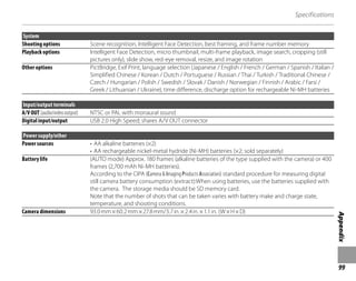 99
Appendix
Specifications
System
Shooting options Scene recognition, Intelligent Face Detection, best framing, and frame number memory
Playback options Intelligent Face Detection, micro thumbnail, multi-frame playback, image search, cropping (still
pictures only), slide show, red-eye removal, resize, and image rotation
Other options PictBridge, Exif Print, language selection (Japanese / English / French / German / Spanish / Italian /
Simplified Chinese / Korean / Dutch / Portuguese / Russian / Thai / Turkish / Traditional Chinese /
Czech / Hungarian / Polish / Swedish / Slovak / Danish / Norwegian / Finnish / Arabic / Farsi /
Greek / Lithuanian / Ukraine), time difference, discharge option for rechargeable Ni-MH batteries
Input/output terminals
A/V OUT (audio/video output) NTSC or PAL with monaural sound
Digital input/output USB 2.0 High Speed; shares A/V OUT connector
Power supply/other
Power sources • AA alkaline batteries (×2)
• AA rechargeable nickel-metal hydride (Ni-MH) batteries (×2; sold separately)
Battery life (AUTO mode) Approx. 180 frames (alkaline batteries of the type supplied with the camera) or 400
frames (2,700 mAh Ni-MH batteries).
According to the CIPA (Camera & Imaging Products Association) standard procedure for measuring digital
still camera battery consumption (extract):When using batteries, use the batteries supplied with
the camera. The storage media should be SD memory card.
Note that the number of shots that can be taken varies with battery make and charge state,
temperature, and shooting conditions.
Camera dimensions 93.0mm×60.2mm×27.8mm/3.7in.×2.4in.×1.1in. (W×H×D)
 