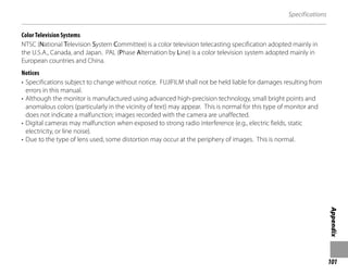 101
Appendix
Specifications
Color Television Systems
NTSC (National Television System Committee) is a color television telecasting specification adopted mainly in
the U.S.A., Canada, and Japan. PAL (Phase Alternation by Line) is a color television system adopted mainly in
European countries and China.
Notices
• Specifications subject to change without notice. FUJIFILM shall not be held liable for damages resulting from
errors in this manual.
• Although the monitor is manufactured using advanced high-precision technology, small bright points and
anomalous colors (particularly in the vicinity of text) may appear. This is normal for this type of monitor and
does not indicate a malfunction; images recorded with the camera are unaffected.
• Digital cameras may malfunction when exposed to strong radio interference (e.g., electric fields, static
electricity, or line noise).
• Due to the type of lens used, some distortion may occur at the periphery of images. This is normal.
 