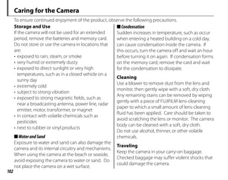 102
Caring for the Camera
To ensure continued enjoyment of the product, observe the following precautions.
Storage and Use
If the camera will not be used for an extended
period, remove the batteries and memory card.
Do not store or use the camera in locations that
are:
• exposed to rain, steam, or smoke
• very humid or extremely dusty
• exposed to direct sunlight or very high
temperatures, such as in a closed vehicle on a
sunny day
• extremely cold
• subject to strong vibration
• exposed to strong magnetic fields, such as
near a broadcasting antenna, power line, radar
emitter, motor, transformer, or magnet
• in contact with volatile chemicals such as
pesticides
• next to rubber or vinyl products
■WaterandSand
Exposure to water and sand can also damage the
camera and its internal circuitry and mechanisms.
When using the camera at the beach or seaside,
avoid exposing the camera to water or sand. Do
not place the camera on a wet surface.
■Condensation
Sudden increases in temperature, such as occur
when entering a heated building on a cold day,
can cause condensation inside the camera. If
this occurs, turn the camera off and wait an hour
before turning it on again. If condensation forms
on the memory card, remove the card and wait
for the condensation to dissipate.
Cleaning
Use a blower to remove dust from the lens and
monitor, then gently wipe with a soft, dry cloth.
Any remaining stains can be removed by wiping
gently with a piece of FUJIFILM lens-cleaning
paper to which a small amount of lens-cleaning
fluid has been applied. Care should be taken to
avoid scratching the lens or monitor. The camera
body can be cleaned with a soft, dry cloth.
Do not use alcohol, thinner, or other volatile
chemicals.
Traveling
Keep the camera in your carry-on baggage.
Checked baggage may suffer violent shocks that
could damage the camera.
 