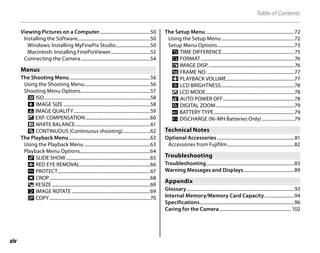xiv
Table of Contents
Viewing Pictures on a Computer............................................50
Installing the Software...............................................................50
Windows: Installing MyFinePix Studio..............................50
Macintosh: Installing FinePixViewer..................................52
Connecting the Camera............................................................54
Menus
Menus
The Shooting Menu......................................................................56
Using the Shooting Menu.........................................................56
Shooting Menu Options............................................................57
n ISO............................................................................................58
o IMAGE SIZE ...........................................................................58
T IMAGE QUALITY..................................................................59
5 EXP. COMPENSATION........................................................60
C WHITE BALANCE.................................................................61
E CONTINUOUS (Continuous shooting)........................62
The Playback Menu.......................................................................63
Using the Playback Menu .........................................................63
Playback Menu Options.............................................................64
q SLIDE SHOW.........................................................................65
a RED EYE REMOVAL.............................................................66
O PROTECT................................................................................67
R CROP.......................................................................................68
j RESIZE .....................................................................................69
N IMAGE ROTATE ....................................................................69
P COPY .......................................................................................70
The Setup Menu.............................................................................72
Using the Setup Menu ...............................................................72
Setup Menu Options...................................................................73
p TIME DIFFERENCE...............................................................75
m FORMAT.................................................................................76
a IMAGE DISP...........................................................................76
b FRAME NO. ...........................................................................77
f PLAYBACK VOLUME...........................................................77
g LCD BRIGHTNESS................................................................78
a LCD MODE.............................................................................78
o AUTO POWER OFF..............................................................78
c DIGITAL ZOOM....................................................................79
k BATTERY TYPE......................................................................79
l DISCHARGE (Ni-MH Batteries Only) ............................79
Technical Notes
Technical Notes
Optional Accessories ...................................................................81
Accessories from Fujifilm..........................................................82
Troubleshooting
Troubleshooting
Troubleshooting............................................................................83
Warning Messages and Displays............................................89
Appendix
Appendix
Glossary .............................................................................................93
Internal Memory/Memory Card Capacity..........................94
Specifications..................................................................................96
Caring for the Camera.............................................................. 102
 