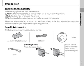 1
Before
You
Begin
Introduction
Symbols and Conventions
The following symbols are used in this manual:
CCaution: This information should be read before use to ensure correct operation.
ANote: Points to note when using the camera.
B Tip: Additional information that may be helpful when using the camera.
Menus and other text in the camera monitor are shown in bold. In the illustrations in this manual, the
monitor display may be simplified for explanatory purposes.
p
Supplied Accessories
The following items are included with the camera:
CD-ROM
AA alkaline (LR6) batteries (×2) USB cable
Attaching the Strap
Attach the strap as shown.
Owner’s Manual
(may be distributed
on CD in some
countries or regions)
Strap
 