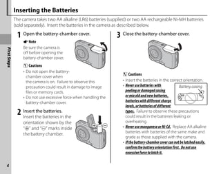 First
Steps
4
Inserting the Batteries
The camera takes two AA alkaline (LR6) batteries (supplied) or two AA rechargeable Ni-MH batteries
(sold separately). Insert the batteries in the camera as described below.
1 Open the battery-chamber cover.
ANote
Be sure the camera is
off before opening the
battery-chamber cover.
C Cautions
• Do not open the battery-
chamber cover when
the camera is on. Failure to observe this
precaution could result in damage to image
files or memory cards.
• Do not use excessive force when handling the
battery-chamber cover.
2 Insert the batteries.
Insert the batteries in the
orientation shown by the
“E” and “F” marks inside
the battery chamber.
3 Close the battery-chamber cover.
C Cautions
• Insert the batteries in the correct orientation.
• Neverusebatterieswith
peelingordamagedcasing
ormixoldandnewbatteries,
batterieswithdifferentcharge
levels,orbatteriesofdifferent
types. Failure to observe these precautions
could result in the batteries leaking or
overheating.
• NeverusemanganeseorNi-Cd. Replace AA alkaline
batteries with batteries of the same make and
grade as those supplied with the camera.
• Ifthebattery-chambercovercannotbelatchedeasily,
confirmthebatteryorientationfirst. Donotuse
excessiveforcetolatchit.
Battery casing
Battery casing
 