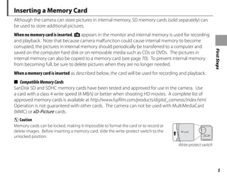 First
Steps
5
Inserting a Memory Card
Although the camera can store pictures in internal memory, SD memory cards (sold separately) can
be used to store additional pictures.
When no memory card is inserted, d appears in the monitor and internal memory is used for recording
and playback. Note that because camera malfunction could cause internal memory to become
corrupted, the pictures in internal memory should periodically be transferred to a computer and
saved on the computer hard disk or on removable media such as CDs or DVDs. The pictures in
internal memory can also be copied to a memory card (see page 70). To prevent internal memory
from becoming full, be sure to delete pictures when they are no longer needed.
When a memory card is inserted as described below, the card will be used for recording and playback.
■ CompatibleMemoryCards
SanDisk SD and SDHC memory cards have been tested and approved for use in the camera. Use
a card with a class 4 write speed (4 MB/s) or better when shooting HD movies. A complete list of
approved memory cards is available at http://www.fujifilm.com/products/digital_cameras/index.html.
Operation is not guaranteed with other cards. The camera can not be used with MultiMediaCard
(MMC) or xD-Picture cards.
C Caution
Memory cards can be locked, making it impossible to format the card or to record or
delete images. Before inserting a memory card, slide the write-protect switch to the
unlocked position.
Write-protect switch
 