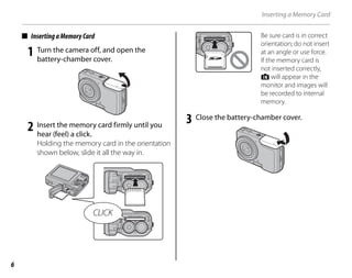 6
Inserting a Memory Card
■ InsertingaMemoryCard
1 Turn the camera off, and open the
battery-chamber cover.
2 Insert the memory card firmly until you
hear (feel) a click.
Holding the memory card in the orientation
shown below, slide it all the way in.
CLICK
Be sure card is in correct
orientation; do not insert
at an angle or use force.
If the memory card is
not inserted correctly,
d will appear in the
monitor and images will
be recorded to internal
memory.
3 Close the battery-chamber cover.
 