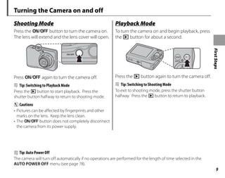 First
Steps
9
Turning the Camera on and off
Shooting Mode
Press the n button to turn the camera on.
The lens will extend and the lens cover will open.
Press n again to turn the camera off.
B Tip: Switching to Playback Mode
Press the D button to start playback. Press the
shutter button halfway to return to shooting mode.
C Cautions
• Pictures can be affected by fingerprints and other
marks on the lens. Keep the lens clean.
• The n button does not completely disconnect
the camera from its power supply.
y
Playback Mode
To turn the camera on and begin playback, press
the D button for about a second.
Press the D button again to turn the camera off.
B Tip: Switching to Shooting Mode
To exit to shooting mode, press the shutter button
halfway. Press the D button to return to playback.
B Tip: Auto Power Off
The camera will turn off automatically if no operations are performed for the length of time selected in the
AUTO POWER OFF menu (see page 78).
 