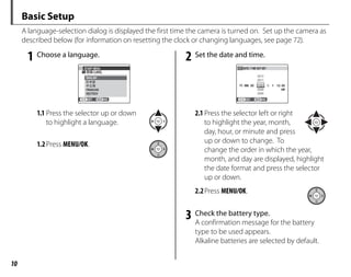 10
Basic Setup
A language-selection dialog is displayed the first time the camera is turned on. Set up the camera as
described below (for information on resetting the clock or changing languages, see page 72).
1 Choose a language.
START MENU
SET NO
ENGLISH
DEUTSCH
FRANCAIS
1.1 Press the selector up or down
to highlight a language.
1.2Press MENU/OK.
2 Set the date and time.
SET NO
DATE / T ME NOT SET
2012
2011
2009
2008
1. 1 12:00
AM
2010
YY. MM. DD
2.1 Press the selector left or right
to highlight the year, month,
day, hour, or minute and press
up or down to change. To
change the order in which the year,
month, and day are displayed, highlight
the date format and press the selector
up or down.
2.2Press MENU/OK.
3 Check the battery type.
A confirmation message for the battery
type to be used appears.
Alkaline batteries are selected by default.
 