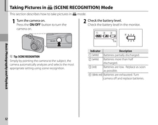 12
Basic
Photography
and
Playback
Taking Pictures in G (SCENE RECOGNITION) Mode
This section describes how to take pictures in G mode.
1 Turn the camera on.
Press the n button to turn the
camera on.
B Tip: SCENE RECOGNITION
Simply by pointing the camera to the subject, the
camera automatically analyzes and selects the most
appropriate setting using scene recognition.
2 Check the battery level.
Check the battery level in the monitor.
Indicator
Indicator Description
Description
q (white) Batteries partially discharged.
w (white) Batteries more than half
discharged.
e (red) Batteries are low. Replace as soon
as possible.
r (blinks red) Batteries are exhausted. Turn
camera off and replace batteries.
 
