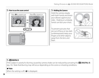 14
Taking Pictures in G (SCENE RECOGNITION) Mode
How to use the zoom control
Press W to zoom out Press T to zoom in
Zoom indicator
Holding the Camera
Hold the camera steady
with both hands and brace
your elbows against your
sides. Shaking or unsteady
hands can blur your shots.
To prevent pictures that
are out of focus or too dark
(underexposed), keep your
fingers and other objects
away from the lens and
flash.
Z DIGITAL IS
If the subject is poorly lit, blurring caused by camera shake can be reduced by activating the Z DIGITAL IS
(pg. 72). Note that blurring may still occur depending on the scene or shooting conditions.
ANote
When the setting is off, i is displayed.
 