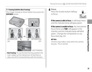 15
Basic
Photography
and
Playback
Taking Pictures in G (SCENE RECOGNITION) Mode
Framing Guideline (Best Framing)
The images change as shown below if you press the
DISP/BACK button.
INFORMATION
ON
INFORMATION
OFF
BEST FRAMING
• Best Framing: To use the best framing, position the
main subject at the intersection of two lines or
align one of the horizontal lines with the horizon.
4 Focus.
Press the shutter button halfway
to focus.
If the camera is able to focus, it will beep twice
and the indicator lamp will glow green.
If the camera is unable to focus, the red colored
focus frame and R will appear in the
monitor, and the indicator lamp will blink
green. Change the composition or use
focus lock (pg. 25).
ANote
The lens may make a noise when the camera
focuses. This is normal.
 