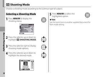 18
More
on
Photography
A Shooting Mode
Choose a shooting mode according to the scene or type of subject.
Selecting a Shooting Mode
1 Press MENU/OK to display the
shooting menu.
EXIT
1/2
SHOOTING MENU
SHOOTING MODE
IMAGE SIZE
IMAGE QUALITY N
WHITE BALANCE AUTO
ISO AUTO
EXP.COMPENSATION ±0
2 Press the selector up or down to
highlight A SHOOTING MODE.
3 Press the selector right to display
shooting mode options.
4 Press the selector up or down to
highlight the desired mode.
CANCEL
SET
PORTRAIT
Portrait with soft
overall tone and
beautiful skin tones
5 Press MENU/OK to select the
highlighted option.
ANote
See the restrictions in another supplied document for
flash mode setting.
 