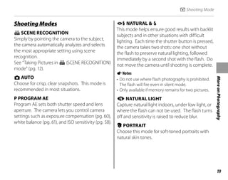 19
More
on
Photography
Shooting Modes
G SCENE RECOGNITION
Simply by pointing the camera to the subject,
the camera automatically analyzes and selects
the most appropriate setting using scene
recognition.
See “Taking Pictures in G (SCENE RECOGNITION)
mode” (pg. 12).
k AUTO
Choose for crisp, clear snapshots. This mode is
recommended in most situations.
P PROGRAM AE
Program AE sets both shutter speed and lens
aperture. The camera lets you control camera
settings such as exposure compensation (pg. 60),
white balance (pg. 61), and ISO sensitivity (pg. 58).
A NATURAL & K
This mode helps ensure good results with backlit
subjects and in other situations with difficult
lighting. Each time the shutter button is pressed,
the camera takes two shots: one shot without
the flash to preserve natural lighting, followed
immediately by a second shot with the flash. Do
not move the camera until shooting is complete.
ANotes
• Do not use where flash photography is prohibited.
The flash will fire even in silent mode.
• Only available if memory remains for two pictures.
B NATURAL LIGHT
Capture natural light indoors, under low light, or
where the flash can not be used. The flash turns
off and sensitivity is raised to reduce blur.
U PORTRAIT
Choose this mode for soft-toned portraits with
natural skin tones.
A Shooting Mode
 