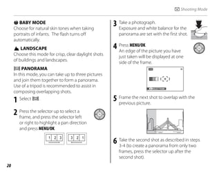 20
d BABY MODE
Choose for natural skin tones when taking
portraits of infants. The flash turns off
automatically.
K LANDSCAPE
Choose this mode for crisp, clear daylight shots
of buildings and landscapes.
W PANORAMA
In this mode, you can take up to three pictures
and join them together to form a panorama.
Use of a tripod is recommended to assist in
composing overlapping shots.
1 Select W.
2 Press the selector up to select a
frame, and press the selector left
or right to highlight a pan direction
and press MENU/OK.
2
1 3 2
3 1
3 Take a photograph.
Exposure and white balance for the
panorama are set with the first shot.
4 Press MENU/OK.
An edge of the picture you have
just taken will be displayed at one
side of the frame.
2
2 3
3
1
1
SELECT FRAME
19
5 Frame the next shot to overlap with the
previous picture.
6 Take the second shot as described in steps
3-4 (to create a panorama from only two
frames, press the selector up after the
second shot).
A Shooting Mode
 