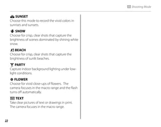22
E SUNSET
Choose this mode to record the vivid colors in
sunrises and sunsets.
F SNOW
Choose for crisp, clear shots that capture the
brightness of scenes dominated by shining white
snow.
G BEACH
Choose for crisp, clear shots that capture the
brightness of sunlit beaches.
I PARTY
Capture indoor background lighting under low-
light conditions.
O FLOWER
Choose for vivid close-ups of flowers. The
camera focuses in the macro range and the flash
turns off automatically.
P TEXT
Take clear pictures of text or drawings in print.
The camera focuses in the macro range.
A Shooting Mode
 