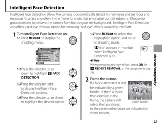 23
More
on
Photography
Intelligent Face Detection
Intelligent Face Detection allows the camera to automatically detect human faces and set focus and
exposure for a face anywhere in the frame for shots that emphasize portrait subjects. Choose for
group portraits to prevent the camera from focusing on the background. Intelligent Face Detection
also offers a red-eye removal option for removing “red-eye” effects caused by the flash.
1 Turn Intelligent Face Detection on.
1.1 Press MENU/OK to display the
shooting menu.
EXIT
1/2
SHOOTING MENU
SHOOTING MODE
IMAGE SIZE
IMAGE QUALITY N
WHITE BALANCE AUTO
ISO AUTO
EXP.COMPENSATION ±0
1.2Press the selector up or
down to highlight 3 FACE
DETECTION.
1.3Press the selector right
to display Intelligent Face
Detection options.
1.4Press the selector up or down
to highlight the desired option.
1.5Press MENU/OK to select the
highlighted option and return
to shooting mode.
B icon appears in monitor
when Intelligent Face
Detection is on.
ANote
When removing red-eye effect, select ON for
a RED EYE REMOVAL in the setup menu (pg.
74).
2 Frame the picture.
If a face is detected, it will
be indicated by a green
border. If there is more
than one face in the
frame, the camera will
select the face closest
to the center; other faces are indicated by
white borders.
Green border
Green border
 
