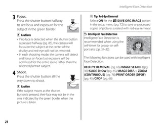 24
Intelligent Face Detection
3 Focus.
Press the shutter button halfway
to set focus and exposure for the
subject in the green border.
C Cautions
• If no face is detected when the shutter button
is pressed halfway (pg. 85), the camera will
focus on the subject at the center of the
display and red-eye will not be removed.
• In each shooting mode, the camera will detect
and focus on faces but exposure will be
optimized for the entire scene rather than the
selected portrait subject.
4 Shoot.
Press the shutter button all the
way down to shoot.
C Caution
If the subject moves as the shutter
button is pressed, their face may not be in the
area indicated by the green border when the
picture is taken.
B Tip: Red-Eye Removal
Select ON for the R SAVE ORG IMAGE option
in the setup menu (pg. 72) to save unprocessed
copies of pictures created with red-eye removal.
Intelligent Face Detection
Intelligent Face Detection is
recommended when using the
self-timer for group- or self-
portraits (pp. 31–32).
77
The following functions can be used with Intelligent
Face Detection.
RED EYE REMOVAL (pg. 66)/IMAGE SEARCH (pg.
36)/SLIDE SHOW (pg. 65)/IMAGE DISP. > ZOOM
(CONTINUOUS) (pg. 76)/PRINT ORDER (DPOF)
(pg. 45)/CROP (pg. 68)
 