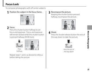 25
More
on
Photography
Focus Lock
To compose photographs with off-center subjects:
1 Position the subject in the focus frame.
2 Focus.
Press the shutter button halfway to set
focus and exposure. Focus and exposure
will remain locked while the shutter button
is pressed halfway (AF/AE lock).
250
250 F3.3
F3.3
Press
halfway
Repeat steps 1 and 2 as desired to refocus
before taking the picture.
3 Recompose the picture.
Keeping the shutter button pressed
halfway, recompose the picture.
250
250 F3 3
F3.3
4 Shoot.
Press the shutter-release button the rest of
the way down to take the picture.
Press the rest of
the way down
 