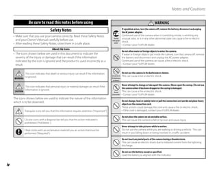 iv
Notes and Cautions
Be sure to read this notes before using
Safety Notes
• Make sure that you use your camera correctly. Read these Safety Notes
and your Owner’s Manual carefully before use.
• After reading these Safety Notes, store them in a safe place.
About the Icons
• The icons shown below are used in this document to indicate the
severity of the injury or damage that can result if the information
indicated by the icon is ignored and the product is used incorrectly as a
result.
WARNING
This icon indicates that death or serious injury can result if the information
is ignored.
CAUTION
This icon indicates that personal injury or material damage can result if the
information is ignored.
The icons shown below are used to indicate the nature of the information
which is to be observed.
Triangular icons tell you that this information requires attention (“important”).
Circular icons with a diagonal bar tell you that the action indicated is
prohibited (“Prohibited ).
Filled circles with an exclamation mark tell you an action that must be
performed (“Required”).
WARNING
WARNING
Unplug
from power
socket
If a problem arises, turn the camera off, remove the battery, disconnect and unplug
the AC power adapter.
Continued use of the camera when it is emitting smoke, is emitting any
unusual odor, or is in any other abnormal state can cause a fire or electric
shock.
• Contact your FUJIFILM dealer.
Do not allow water or foreign objects to enter the camera.
If water or foreign objects get inside the camera, turn the camera off, remove
the battery and disconnect and unplug the AC power adapter.
Continued use of the camera can cause a fire or electric shock.
• Contact your FUJIFILM dealer.
Do not use in
the bathroom
or shower
Do not use the camera in the bathroom or shower.
This can cause a fire or electric shock.
Do not
disassemble
Never attempt to change or take apart the camera. (Never open the casing.) Do not use
the camera when it has been dropped or the casing is damaged.
This can cause a fire or electric shock.
• Contact your FUJIFILM dealer.
Do not change, heat or unduly twist or pull the connection cord and do not place heavy
objects on the connection cord.
These actions could damage the cord and cause a fire or electric shock.
• If the cord is damaged, contact your FUJIFILM dealer.
Do not place the camera on an unstable surface.
This can cause the camera to fall or tip over and cause injury.
Never attempt to take pictures while in motion.
Do not use the camera while you are walking or driving a vehicle. This can
result in you falling down or being involved in a traffic accident.
Do not touch any metal parts of the camera during a thunderstorm.
This can cause an electric shock due to induced current from the lightning
discharge.
Do not use the battery except as specified.
Load the battery as aligned with the indicator.
 