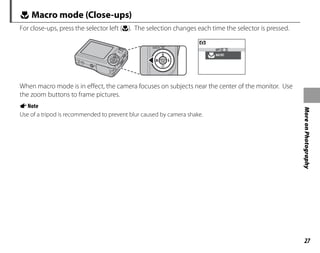 27
More
on
Photography
L Macro mode (Close-ups)
For close-ups, press the selector left (L). The selection changes each time the selector is pressed.
MACRO
OFF
When macro mode is in effect, the camera focuses on subjects near the center of the monitor. Use
the zoom buttons to frame pictures.
ANote
Use of a tripod is recommended to prevent blur caused by camera shake.
 