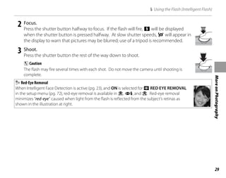 29
More
on
Photography
2 Focus.
Press the shutter button halfway to focus. If the flash will fire, X will be displayed
when the shutter button is pressed halfway. At slow shutter speeds, 0 will appear in
the display to warn that pictures may be blurred; use of a tripod is recommended.
3 Shoot.
Press the shutter button the rest of the way down to shoot.
C Caution
The flash may fire several times with each shot. Do not move the camera until shooting is
complete.
Red-Eye Removal
When Intelligent Face Detection is active (pg. 23), and ON is selected for a RED EYE REMOVAL
in the setup menu (pg. 72), red-eye removal is available in V, U, and Z. Red-eye removal
minimizes “red-eye” caused when light from the flash is reflected from the subject’s retinas as
shown in the illustration at right.
K Using the Flash (Intelligent Flash)
 