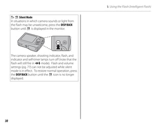 30
U Silent Mode
In situations in which camera sounds or light from
the flash may be unwelcome, press the DISP/BACK
button until U is displayed in the monitor.
The camera speaker, shooting indicator, flash, and
indicator and self-timer lamps turn off (note that the
flash will still fire in A mode). Flash and volume
settings (pg. 77) can not be adjusted while silent
mode is in effect. To restore normal operation, press
the DISP/BACK button until the U icon is no longer
displayed.
K Using the Flash (Intelligent Flash)
 