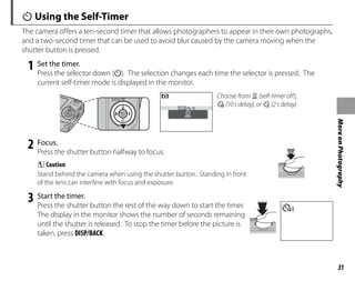 31
More
on
Photography
J Using the Self-Timer
The camera offers a ten-second timer that allows photographers to appear in their own photographs,
and a two-second timer that can be used to avoid blur caused by the camera moving when the
shutter button is pressed.
1 Set the timer.
Press the selector down (J). The selection changes each time the selector is pressed. The
current self-timer mode is displayed in the monitor.
OFF
OFF
Choose from y (self-timer off),
c (10s delay), or b (2s delay)
2 Focus.
Press the shutter button halfway to focus.
C Caution
Stand behind the camera when using the shutter button. Standing in front
of the lens can interfere with focus and exposure.
3 Start the timer.
Press the shutter button the rest of the way down to start the timer.
The display in the monitor shows the number of seconds remaining
until the shutter is released. To stop the timer before the picture is
taken, press DISP/BACK.
99
 