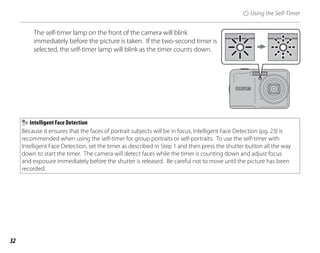 32
The self-timer lamp on the front of the camera will blink
immediately before the picture is taken. If the two-second timer is
selected, the self-timer lamp will blink as the timer counts down.
Intelligent Face Detection
Because it ensures that the faces of portrait subjects will be in focus, Intelligent Face Detection (pg. 23) is
recommended when using the self-timer for group portraits or self-portraits. To use the self-timer with
Intelligent Face Detection, set the timer as described in Step 1 and then press the shutter button all the way
down to start the timer. The camera will detect faces while the timer is counting down and adjust focus
and exposure immediately before the shutter is released. Be careful not to move until the picture has been
recorded.
J Using the Self-Timer
 