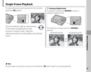 33
More
on
Playback
Single-Frame Playback
To view the most recent picture in the monitor,
press the D button.
12/31/2050
12/31/2050 10:00 AM
10:00 AM
1/250
1/250 F3 3
F3.3
100-0001
100 0001
400
400
N
N
Press the selector right to view pictures
in the order recorded, left to view
pictures in reverse order. Keep the
selector pressed to scroll rapidly to the desired
frame.
Choosing a Display Format
In playback mode, press DISP/BACK to select a
playback display format.
The selection changes each time DISP/BACK is
pressed.
100-0001
100-0001
400
400
N
N
12/31/2050
12/31/2050 10:00 AM
10:00 AM
1/250
1/250 F3.3
F3.3
INFORMATION ON INFORMATION OFF
ANote
Pictures taken using other cameras are indicated by a e (“gift image”) icon during playback.
 