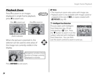 34
Single-Frame Playback
y
Playback Zoom
Press T to zoom in on images
displayed in single-frame playback;
press W to zoom out.
Press W to zoom out Press T to zoom in
Zoom indicator
When the picture is zoomed in, the
selector can be used to view areas of
the image not currently visible in the
display.
Navigation window shows
portion of image currently
displayed in monitor
Press DISP/BACK to exit zoom.
ANotes
• The maximum zoom ratio varies with image size.
• Playback zoom is not available with images saved or
cropped at the size of p, or copies created with
j RESIZE (pg. 69).
Intelligent Face Detection
Pictures taken with Intelligent
Face Detection (pg. 23) are
indicated by a B icon. Press
the F button to zoom in on the
subject selected with Intelligent
Face Detection. You can then
use the zoom control to zoom in and out.
BACK
FACE ZOOM
 