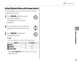 37
More
on
Playback
g y g
Using Playback Menu with Image Search
Three playback menus can be performed with
image search mode.
1 Press MENU/OK while the search
results are displayed.
The playback menu will be
displayed.
2 Press the selector up or down to
highlight the desired menu item.
3 Press MENU/OK to select the
highlighted menu.
B Tips
• For each operation, refer to the page listed.
Option
Option See Page
See Page
M ERASE 38
O PROTECT 67
q SLIDE SHOW 65
• Select EXIT SEARCH to go back to the normal
playback mode.
V Image Search
 