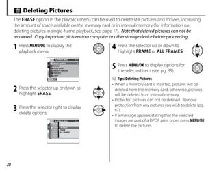 38
M Deleting Pictures
The ERASE option in the playback menu can be used to delete still pictures and movies, increasing
the amount of space available on the memory card or in internal memory (for information on
deleting pictures in single-frame playback, see page 17). Note that deleted pictures can not be
recovered. Copy important pictures to a computer or other storage device before proceeding.
1 Press MENU/OK to display the
playback menu.
1/2
PLAYBACK MENU
RED EYE REMOVAL
ERASE
IMAGE SEARCH
SLIDE SHOW
PROTECT
CROP
EXIT
2 Press the selector up or down to
highlight ERASE.
3 Press the selector right to display
delete options.
1/2
PLAYBACK MENU
RED E
ERAS
IMAG
SLIDE
PROT
CROP
BACK
FRAME
ALL FRAMES
4 Press the selector up or down to
highlight FRAME or ALL FRAMES.
5 Press MENU/OK to display options for
the selected item (see pg. 39).
B Tips: Deleting Pictures
• When a memory card is inserted, pictures will be
deleted from the memory card; otherwise, pictures
will be deleted from internal memory.
• Protected pictures can not be deleted. Remove
protection from any pictures you wish to delete (pg.
67).
• If a message appears stating that the selected
images are part of a DPOF print order, press MENU/OK
to delete the pictures.
 