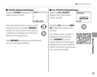39
More
on
Playback
■ FRAME:DeletingSelectedImages
Selecting FRAME displays the
dialog shown at right.
YES CANCEL
ERASE OK?
Press the selector left or right to scroll
through pictures and press MENU/OK to
delete the current picture (the picture
is deleted immediately; be careful not
delete the wrong picture).
Press DISP/BACK to exit when all the desired
pictures have been deleted.
■ ALL FRAMES:DeletingAllImages
Selecting ALL FRAMES
displays the confirmation
shown at right.
ERASE ALL OK?
IT MAY TAKE A WHILE
SET
CANCEL
OK
Highlight OK and press MENU/
OK to delete all unprotected
pictures.
The dialog shown at right is
displayed during deletion.
Press DISP/BACK to cancel
before all pictures have been
deleted (any pictures deleted
before the button was pressed
can not be recovered).
CANCEL
M Deleting Pictures
 