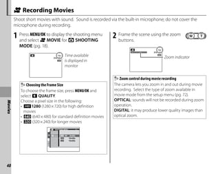 40
Movies
A Recording Movies
Shoot short movies with sound. Sound is recorded via the built-in microphone; do not cover the
microphone during recording.
1 Press MENU/OK to display the shooting menu
and select A MOVIE for A SHOOTING
MODE (pg. 18).
STANDBY
12s Time available
is displayed in
monitor
Choosing the Frame Size
To choose the frame size, press MENU/OK and
select o QUALITY.
Choose a pixel size in the following:
• )1280 (1280×720) for high definition
movies
• ! (640×480) for standard definition movies
• 9 (320×240) for longer movies
1/1
SHOOTING MENU
QUAL
10m59s
15m00s
5m00s
280
2 Frame the scene using the zoom
buttons.
STAN BY
12s
Zoom indicator
Zoom control during movie recording
The camera lets you zoom in and out during movie
recording. Select the type of zoom available in
movie mode from the setup menu (pg. 72).
OPTICAL: sounds will not be recorded during zoom
operation.
DIGITAL: it may produce lower quality images than
optical zoom.
 