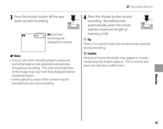 41
Movies
3 Press the shutter button all the way
down to start recording.
REC 12s REC and time
remaining are
displayed in monitor
ANotes
• Focus is set when recording begins; exposure
and white balance are adjusted automatically
throughout recording. The color and brightness
of the image may vary from that displayed before
recording begins.
• Some operating noise of the camera may be
recorded during movie shooting.
4 Press the shutter button to end
recording. Recording ends
automatically when the movie
reaches maximum length or
memory is full.
B Tip
There is no need to keep the shutter button pressed
during recording.
C Caution
Vertical or horizontal streaks may appear in movies
containing very bright subjects. This is normal and
does not indicate a malfunction.
A Recording Movies
 