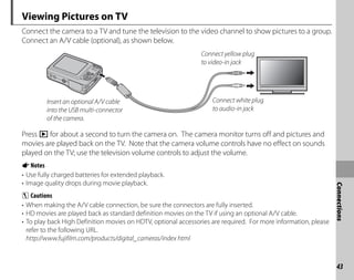 43
Connections
Viewing Pictures on TV
Connect the camera to a TV and tune the television to the video channel to show pictures to a group.
Connect an A/V cable (optional), as shown below.
Connect yellow plug
to video-in jack
Connect white plug
to audio-in jack
Insert an optional A/V cable
into the USB multi-connector
of the camera.
Press D for about a second to turn the camera on. The camera monitor turns off and pictures and
movies are played back on the TV. Note that the camera volume controls have no effect on sounds
played on the TV; use the television volume controls to adjust the volume.
ANotes
• Use fully charged batteries for extended playback.
• Image quality drops during movie playback.
C Cautions
• When making the A/V cable connection, be sure the connectors are fully inserted.
• HD movies are played back as standard definition movies on the TV if using an optional A/V cable.
• To play back High Definition movies on HDTV, optional accessories are required. For more information, please
refer to the following URL.
http://www.fujifilm.com/products/digital_cameras/index html
 