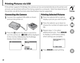 44
Printing Pictures via USB
If the printer supports PictBridge, the camera can be connected directly to the printer and
pictures can be printed without first being copied to a computer. Note that depending on
the printer, not all the functions described below may be supported.
Connecting the Camera
1 Connect the supplied USB cable as shown
and turn the printer on.
2 Press the D button for about a second to
turn the camera on. w USB will be displayed
in the monitor, followed by the PictBridge
display shown below at right.
USB
00
OK SET
FRAME
PICTBRIDGE
TOTAL: 00000
SHEETS
Printing Selected Pictures
1 Press the selector left or right to
display a picture you wish to print.
2 Press the selector up or down to
choose the number of copies (up to
99).
3 Repeat steps 1–2 to select
additional pictures. Press MENU/OK
to display a confirmation dialog
when settings are complete.
PRINT THESE FRAMES
TOTAL: 9 SHEETS
YES CANCEL
4 Press MENU/OK to start printing.
 